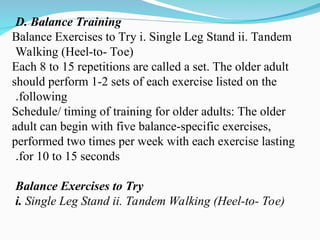 D. Balance Training
Balance Exercises to Try i. Single Leg Stand ii. Tandem
Walking (Heel-to- Toe)
Each 8 to 15 repetitions are called a set. The older adult
should perform 1-2 sets of each exercise listed on the
following
.
Schedule/ timing of training for older adults: The older
adult can begin with five balance-specific exercises,
performed two times per week with each exercise lasting
for 10 to 15 seconds
.
Balance Exercises to Try
i. Single Leg Stand ii. Tandem Walking (Heel-to- Toe)
 