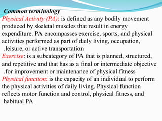 Common terminology
Physical Activity (PA): is defined as any bodily movement
produced by skeletal muscles that result in energy
expenditure. PA encompasses exercise, sports, and physical
activities performed as part of daily living, occupation,
leisure, or active transportation
.
Exercise: is a subcategory of PA that is planned, structured,
and repetitive and that has as a final or intermediate objective
for improvement or maintenance of physical fitness
.
Physical function: is the capacity of an individual to perform
the physical activities of daily living. Physical function
reflects motor function and control, physical fitness, and
habitual PA
 