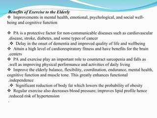 Benefits of Exercise to the Elderly
Improvements in mental health, emotional, psychological, and social well-
being and cognitive function
PA is a protective factor for non-communicable diseases such as cardiovascular
disease, stroke, diabetes, and some types of cancer
.
Delay in the onset of dementia and improved quality of life and wellbeing
.
Attain a high level of cardiorespiratory fitness and have benefits for the brain
centers
.
PA and exercise play an important role to counteract sarcopenia and falls as
well as improving physical performance and activities of daily living
.
Improve the elderly balance, flexibility, coordination, endurance, mental health,
cognitive function and muscle tone. This greatly enhances functional
independence
.
Significant reduction of body fat which lowers the probability of obesity
.
Regular exercise also decreases blood pressure; improves lipid profile hence
reduced risk of hypertension
.
.
 