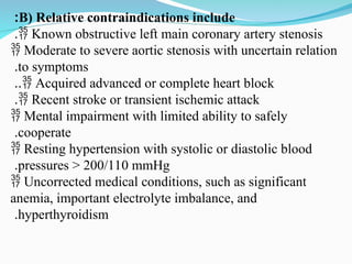 B) Relative contraindications include
:
 Known obstructive left main coronary artery stenosis
.
 Moderate to severe aortic stenosis with uncertain relation
to symptoms
.
 Acquired advanced or complete heart block
..
 Recent stroke or transient ischemic attack
.
 Mental impairment with limited ability to safely
cooperate
.
 Resting hypertension with systolic or diastolic blood
pressures > 200/110 mmHg
.
 Uncorrected medical conditions, such as significant
anemia, important electrolyte imbalance, and
hyperthyroidism
.
 