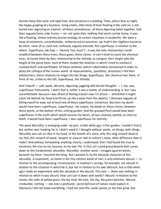 themes keep their pure and rigid lines. But existence is a yielding. Trees, pillars blue as night,
the happy gurgling of a fountain, living smells, little mists of heat floating in the cold air, a red
haired man digesting on a bench: all these somnolences, all these digesting taken together, had
their vaguely funny side. Funny — no: not quite that, nothing that exists can be funny; it was
like a floating, almost entirely elusive analogy, to certain situations in vaudeville. We were a
heap of existences, uncomfortable, embarrassed at ourselves, we hadn't the slightest reason to
be there. none of us, each one confused, vaguely alarmed, felt superfluous in relation to the
others. Superfluous [de trop — literally "too much"] : it was the only relationship I could
establish between these trees, these gates, these stones. In vain I tried to count the chestnut
trees, to locate them by their relationship to the Velleda, to compare their height with the
height of the plane trees: each of them eluded the relations in which I tried to enclose it
isolated itself, and overflowed. Of these relations (which I obstinately maintained in order to
delay the collapse of the human world, of measurements, quantities, directions) I felt their
arbitrariness; these relations no longer bit into things. Superfluous, the chestnut tree there, in
front of me, a little to the left. Superfluous, the Velleda.
And I myself — soft, weak, obscene, digesting, juggling with dismal thoughts — I, too, was
superfluous Fortunately, I didn't feel it, rather it was a matter of understanding it; but I was
uncomfortable because I was afraid of feeling it (even now I'm afraid — afraid that it might
catch me behind my head and lift me up like a wave from the depths). I dreamed vaguely of
killing myself to wipe out at least one of these superfluous existences. But even my death
would have been superfluous. Superfluous, my corpse, my blood on these stones, between
these plants, at the bottom of this smiling garden. And the gnawed flesh would have been
superfluous in the earth which would receive my bones, at last, cleaned, peeled, as clean as
teeth, it would have been superfluous: I was superfluous for eternity.
The word Absurdity is emerging under my pen; a little while ago, in the garden, I couldn't find it,
but neither was I looking for it, I didn't need it: I thought without words, on things, with things.
Absurdity was not an idea in my head, or the breath of a voice, only this long serpent dead at
my feet, this serpent of wood. Serpent or claw or root or vulture's talon, what difference does it
make? And without formulating anything clearly, I understood that I had found the clue to
existence, the clue to my nauseas, to my own life. In fact, all I could grasp beyond that comes
down to this fundamental absurdity. Absurdity: another word. I struggle against words;
beneath me there I touched the thing. But I wanted to fix the absolute character of this
absurdity. A movement, an event in the tiny colored world of men is only relatively absurd — in
relation to the accompanying circumstances. A madman's ravings, for example, are absurd in
relation to the situation in which he is, but not in relation to his own delirium. But a little while
ago I made an experiment with the absolute or the absurd. This root — there was nothing in
relation to which it was absurd. How can I pin it down with words? Absurd: in relation to the
stones, the tufts of yellow grass, the dry mud, the tree, the sky, the green benches. Absurd,
irreducible; nothing — not even a profound, secret delirium of nature could explain it.
Obviously I did not know everything, I had not seen the seeds sprout, or the tree grow. But
 
