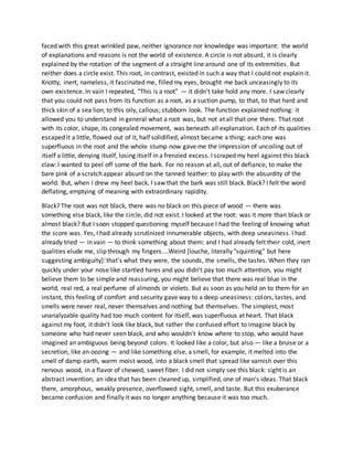 faced with this great wrinkled paw, neither ignorance nor knowledge was important: the world
of explanations and reasons is not the world of existence. A circle is not absurd, it is clearly
explained by the rotation of the segment of a straight line around one of its extremities. But
neither does a circle exist. This root, in contrast, existed in such a way that I could not explain it.
Knotty, inert, nameless, it fascinated me, filled my eyes, brought me back unceasingly to its
own existence. In vain I repeated, "This is a root" — it didn't take hold any more. I saw clearly
that you could not pass from its function as a root, as a suction pump, to that, to that hard and
thick skin of a sea lion, to this oily, callous; stubborn look. The function explained nothing: it
allowed you to understand in general what a root was, but not at all that one there. That root
with its color, shape, its congealed movement, was beneath all explanation. Each of its qualities
escaped it a little, flowed out of it, half solidified, almost became a thing; each one was
superfluous in the root and the whole stump now gave me the impression of uncoiling out of
itself a little, denying itself, losing itself in a frenzied excess. I scraped my heel against this black
claw: I wanted to peel off some of the bark. For no reason at all, out of defiance, to make the
bare pink of a scratch appear absurd on the tanned leather: to play with the absurdity of the
world. But, when I drew my heel back, I saw that the bark was still black. Black? I felt the word
deflating, emptying of meaning with extraordinary rapidity.
Black? The root was not black, there was no black on this piece of wood — there was
something else black, like the circle, did not exist. I looked at the root: was it more than black or
almost black? But I soon stopped questioning myself because I had the feeling of knowing what
the score was. Yes, I had already scrutinized innumerable objects, with deep uneasiness. I had
already tried — in vain — to think something about them: and I had already felt their cold, inert
qualities elude me, slip through my fingers....Weird [louche, literally "squinting" but here
suggesting ambiguity]: that's what they were, the sounds, the smells, the tastes. When they ran
quickly under your nose like startled hares and you didn't pay too much attention, you might
believe them to be simple and reassuring, you might believe that there was real blue in the
world, real red, a real perfume of almonds or violets. But as soon as you held on to them for an
instant, this feeling of comfort and security gave way to a deep uneasiness: colors, tastes, and
smells were never real, never themselves and nothing but themselves. The simplest, most
unanalyzable quality had too much content for itself, was superfluous at heart. That black
against my foot, it didn't look like black, but rather the confused effort to imagine black by
someone who had never seen black, and who wouldn't know where to stop, who would have
imagined an ambiguous being beyond colors. It looked like a color, but also — like a bruise or a
secretion, like an oozing — and like something else, a smell, for example, it melted into the
smell of damp earth, warm moist wood, into a black smell that spread like varnish over this
nervous wood, in a flavor of chewed, sweet fiber. I did not simply see this black: sight is an
abstract invention, an idea that has been cleaned up, simplified, one of man's ideas. That black
there, amorphous, weakly presence, overflowed sight, smell, and taste. But this exuberance
became confusion and finally it was no longer anything because it was too much.
 
