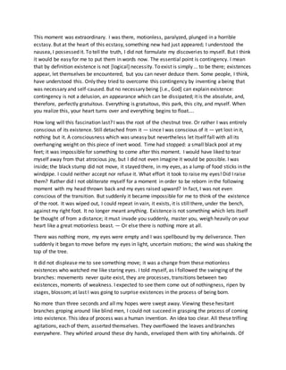 This moment was extraordinary. I was there, motionless, paralyzed, plunged in a horrible
ecstasy. But at the heart of this ecstasy, something new had just appeared; I understood the
nausea, I possessed it. To tell the truth, I did not formulate my discoveries to myself. But I think
it would be easy for me to put them in words now. The essential point is contingency. I mean
that by definition existence is not [logical] necessity. To exist is simply ... to be there; existences
appear, let themselves be encountered, but you can never deduce them. Some people, I think,
have understood this. Only they tried to overcome this contingency by inventing a being that
was necessary and self-caused. But no necessary being [i.e., God] can explain existence:
contingency is not a delusion, an appearance which can be dissipated; it is the absolute, and,
therefore, perfectly gratuitous. Everything is gratuitous, this park, this city, and myself. When
you realize this, your heart turns over and everything begins to float....
How long will this fascination last? I was the root of the chestnut tree. Or rather I was entirely
conscious of its existence. Still detached from it — since I was conscious of it — yet lost in it,
nothing but it. A consciousness which was uneasy but nevertheless let itself fall with all its
overhanging weight on this piece of inert wood. Time had stopped: a small black pool at my
feet; it was impossible for something to come after this moment. I would have liked to tear
myself away from that atrocious joy, but I did not even imagine it would be possible. I was
inside; the black stump did not move, it stayed there, in my eyes, as a lump of food sticks in the
windpipe. I could neither accept nor refuse it. What effort it took to raise my eyes! Did I raise
them? Rather did I not obliterate myself for a moment in order to be reborn in the following
moment with my head thrown back and my eyes raised upward? In fact, I was not even
conscious of the transition. But suddenly it became impossible for me to think of the existence
of the root. It was wiped out, I could repeat in vain, it exists, it is still there, under the bench,
against my right foot. It no longer meant anything. Existence is not something which lets itself
be thought of from a distance; it must invade you suddenly, master you, weigh heavily on your
heart like a great motionless beast. — Or else there is nothing more at all.
There was nothing more, my eyes were empty and I was spellbound by my deliverance. Then
suddenly it began to move before my eyes in light, uncertain motions; the wind was shaking the
top of the tree.
It did not displease me to see something move; it was a change from these motionless
existences who watched me like staring eyes. I told myself, as I followed the swinging of the
branches: movements never quite exist, they are processes, transitions between two
existences, moments of weakness. I expected to see them come out of nothingness, ripen by
stages, blossom; at last I was going to surprise existences in the process of being born.
No more than three seconds and all my hopes were swept away. Viewing these hesitant
branches groping around like blind men, I could not succeed in grasping the process of coming
into existence. This idea of process was a human invention. An idea too clear. All these trifling
agitations, each of them, asserted themselves. They overflowed the leaves and branches
everywhere. They whirled around these dry hands, enveloped them with tiny whirlwinds. Of
 