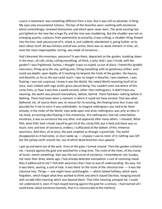 course a movement was something different from a tree. But it was still an absolute. A thing.
My eyes only encountered fullness. The tips of the branches were seething with existences
which unremittingly renewed themselves and which were never born. The wind existing had
just lighted on the tree like a huge fly, and the tree was shuddering. But the shudder was not an
emerging quality, a process from potentiality to actuality; it was a thing; a shudder-thing flowed
into the tree, took possession of it, shook it, and suddenly abandoned it, going further on to
twist about itself. All was fullness and all was active, there was no weak moment in time; all,
even the most imperceptible stirring, was mode of existence....
Had I dreamed this enormous presence? It was there, deposited on the garden, tumbling down
in the trees, all soft, sticky, soiling everything, all thick, a jelly. And I, was I inside, with the
garden? I was frightened, furious, I thought it was so stupid, so out of place. I hated this ignoble
messiness. Piling up to the sky, spilling over, filling everything with its gelatinous slither, and I
could see depths upon depths of it reaching far beyond the limits of the garden, the houses,
and Bouville, as far as the eye could reach. I was no longer in Bouville; I was nowhere, I was
floating. I was not surprised, I knew it was the World, the naked World revealing itself all at
once, and I choked with rage at this gross absurd being. You couldn't even ask where all this
came from, or how it was that a world existed, rather than nothingness. It didn't have any
meaning, the world was present everywhere, before, behind. There had been nothing before it.
Nothing. There had never been a moment in which it could not have existed. That was what
bothered me; of course there was no reason for its existing, this flowing larva. But it was not
possible for it not to exist. It was unthinkable: to imagine nothingness you had to be there
already, in the midst of the World, eyes wide open and alive; nothingness was only an idea in
my head, an existing idea floating in this immensity; this nothingness had not come before
existence, it was an existence like any other and appeared after many others. I shouted, What
filth, what filth! And I shook myself to get rid of this sticky filth, but it held and there was so
much, tons and tons of existence, endless. I suffocated at the bottom of this immense
weariness. And then, all at once, the park emptied as through a great hole. The world
disappeared as it had come, or else I woke up — anyway I saw no more of it; nothing was left
but the yellow earth around me, out of which dead branches rose upward.
I got up and went out of the park. Once at the gate, I turned around. Then the garden smiled at
me. I leaned against the gate and watched for a long time. The smile of the trees, of the clump
of laurel, meant something: that was the real secret of existence. I remembered one Sunday,
not more than three weeks ago. I had already detected everywhere a sort of conniving mood.
Was it addressed to me? I felt with weariness that I had no way of understanding. No way. Yet
it was there, waiting, a sort of look. It was there on the trunk of the chestnut tree — it was the
chestnut tree. Things — one might have said thoughts — which halted halfway, which were
forgotten, which forgot what they wanted to think and which stayed like that, hanging around
with an odd little meaning which was beyond them. That little meaning annoyed me. I could
not understand it, even if I had stayed leaning against the gate for a century. I had learned all I
could know about existence [namely, that it is inaccessible to the intellect].
 