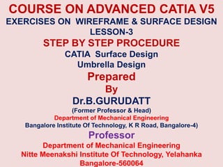COURSE ON ADVANCED CATIA V5
EXERCISES ON WIREFRAME & SURFACE DESIGN
LESSON-3
STEP BY STEP PROCEDURE
CATIA Surface Design
Umbrella Design
Prepared
By
Dr.B.GURUDATT
(Former Professor & Head)
Department of Mechanical Engineering
Bangalore Institute Of Technology, K R Road, Bangalore-4)
Professor
Department of Mechanical Engineering
Nitte Meenakshi Institute Of Technology, Yelahanka
Bangalore-560064
 