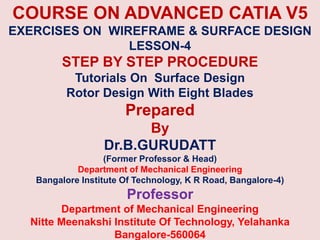 COURSE ON ADVANCED CATIA V5
EXERCISES ON WIREFRAME & SURFACE DESIGN
LESSON-4
STEP BY STEP PROCEDURE
Tutorials On Surface Design
Rotor Design With Eight Blades
Prepared
By
Dr.B.GURUDATT
(Former Professor & Head)
Department of Mechanical Engineering
Bangalore Institute Of Technology, K R Road, Bangalore-4)
Professor
Department of Mechanical Engineering
Nitte Meenakshi Institute Of Technology, Yelahanka
Bangalore-560064
 