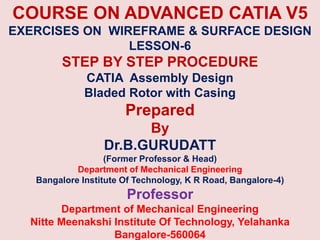 COURSE ON ADVANCED CATIA V5
EXERCISES ON WIREFRAME & SURFACE DESIGN
LESSON-6
STEP BY STEP PROCEDURE
CATIA Assembly Design
Bladed Rotor with Casing
Prepared
By
Dr.B.GURUDATT
(Former Professor & Head)
Department of Mechanical Engineering
Bangalore Institute Of Technology, K R Road, Bangalore-4)
Professor
Department of Mechanical Engineering
Nitte Meenakshi Institute Of Technology, Yelahanka
Bangalore-560064
 