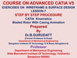 COURSE ON ADVANCED CATIA V5
EXERCISES ON WIREFRAME & SURFACE DESIGN
LESSON-7
STEP BY STEP PROCEDURE
CATIA Kinematics
Bladed Rotor With Casing Animation
Prepared
By
Dr.B.GURUDATT
(Former Professor & Head)
Department of Mechanical Engineering
Bangalore Institute Of Technology, K R Road, Bangalore-4)
Professor
Department of Mechanical Engineering
Nitte Meenakshi Institute Of Technology, Yelahanka
Bangalore-560064
 