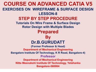 COURSE ON ADVANCED CATIA V5
EXERCISES ON WIREFRAME & SURFACE DESIGN
LESSON-8
STEP BY STEP PROCEDURE
Tutorials On Wire Frame & Surface Design
Rotor Design with Multiple Blades
Prepared
By
Dr.B.GURUDATT
(Former Professor & Head)
Department of Mechanical Engineering
Bangalore Institute Of Technology, K R Road, Bangalore-4)
Professor
Department of Mechanical Engineering
Nitte Meenakshi Institute Of Technology, Yelahanka
Bangalore-560064
 