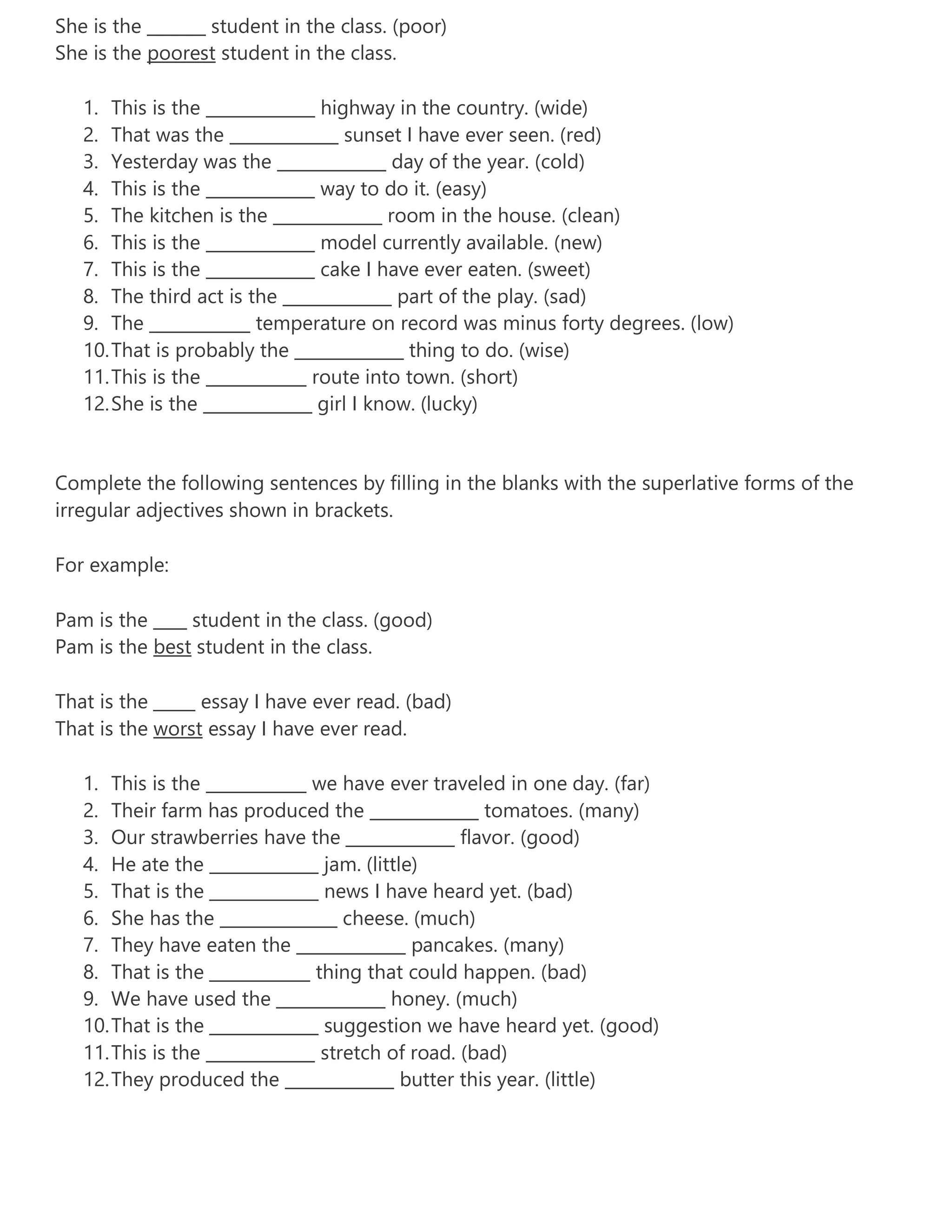 She is the _______ student in the class. (poor)
She is the poorest student in the class.
1. This is the _____________ highway in the country. (wide)
2. That was the _____________ sunset I have ever seen. (red)
3. Yesterday was the _____________ day of the year. (cold)
4. This is the _____________ way to do it. (easy)
5. The kitchen is the _____________ room in the house. (clean)
6. This is the _____________ model currently available. (new)
7. This is the _____________ cake I have ever eaten. (sweet)
8. The third act is the _____________ part of the play. (sad)
9. The ____________ temperature on record was minus forty degrees. (low)
10.That is probably the _____________ thing to do. (wise)
11.This is the ____________ route into town. (short)
12.She is the _____________ girl I know. (lucky)
Complete the following sentences by filling in the blanks with the superlative forms of the
irregular adjectives shown in brackets.
For example:
Pam is the ____ student in the class. (good)
Pam is the best student in the class.
That is the _____ essay I have ever read. (bad)
That is the worst essay I have ever read.
1. This is the ____________ we have ever traveled in one day. (far)
2. Their farm has produced the _____________ tomatoes. (many)
3. Our strawberries have the _____________ flavor. (good)
4. He ate the _____________ jam. (little)
5. That is the _____________ news I have heard yet. (bad)
6. She has the ______________ cheese. (much)
7. They have eaten the _____________ pancakes. (many)
8. That is the ____________ thing that could happen. (bad)
9. We have used the _____________ honey. (much)
10.That is the _____________ suggestion we have heard yet. (good)
11.This is the _____________ stretch of road. (bad)
12.They produced the _____________ butter this year. (little)
 