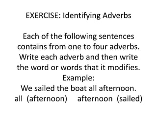 EXERCISE: Identifying Adverbs
Each of the following sentences
contains from one to four adverbs.
Write each adverb and then write
the word or words that it modifies.
Example:
We sailed the boat all afternoon.
all (afternoon) afternoon (sailed)
 