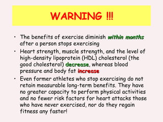 WARNING !!! The benefits of exercise diminish  within months  after a person stops exercising  Heart strength, muscle strength, and the level of high-density lipoprotein (HDL) cholesterol (the good cholesterol)  decrease , whereas blood pressure and body fat  increase Even former athletes who stop exercising do not retain measurable long-term benefits. They have no greater capacity to perform physical activities and no fewer risk factors for heart attacks those who have never exercised, nor do they regain fitness any faster! 