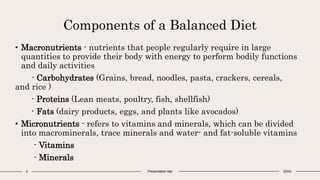 Components of a Balanced Diet
4 Presentation title 20XX
• Macronutrients - nutrients that people regularly require in large
quantities to provide their body with energy to perform bodily functions
and daily activities
- Carbohydrates (Grains, bread, noodles, pasta, crackers, cereals,
and rice )
- Proteins (Lean meats, poultry, fish, shellfish)
- Fats (dairy products, eggs, and plants like avocados)
• Micronutrients - refers to vitamins and minerals, which can be divided
into macrominerals, trace minerals and water- and fat-soluble vitamins
- Vitamins
- Minerals
 