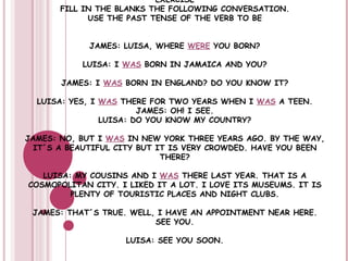EXERCISE FILL IN THE BLANKS THE FOLLOWING CONVERSATION. USE THE PAST TENSE OF THE VERB TO BE JAMES: LUISA, WHERE  WERE  YOU BORN? LUISA: I  WAS  BORN IN JAMAICA AND YOU? JAMES: I  WAS  BORN IN ENGLAND? DO YOU KNOW IT? LUISA: YES, I  WAS  THERE FOR TWO YEARS WHEN I  WAS  A TEEN. JAMES: OH! I SEE. LUISA: DO YOU KNOW MY COUNTRY? JAMES: NO, BUT I  WAS  IN NEW YORK THREE YEARS AGO. BY THE WAY, IT´S A BEAUTIFUL CITY BUT IT IS VERY CROWDED. HAVE YOU BEEN THERE? LUISA: MY COUSINS AND I  WAS  THERE LAST YEAR. THAT IS A COSMOPOLITAN CITY. I LIKED IT A LOT. I LOVE ITS MUSEUMS. IT IS PLENTY OF TOURISTIC PLACES AND NIGHT CLUBS. JAMES: THAT´S TRUE. WELL, I HAVE AN APPOINTMENT NEAR HERE.  SEE YOU. LUISA: SEE YOU SOON. 