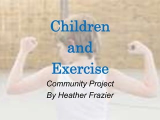 Children  and  Exercise Community Project  By Heather Frazier 