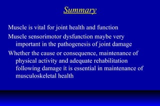 Summary Muscle is vital for joint health and function Muscle sensorimotor dysfunction maybe very important in the pathogenesis of joint damage  Whether the cause or consequence, maintenance of physical activity and adequate rehabilitation following damage it is essential in maintenance of musculoskeletal health 