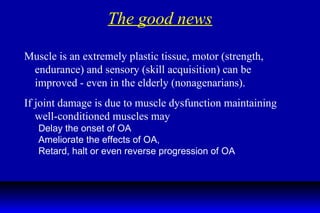 The good news Muscle is an extremely plastic tissue, motor (strength, endurance) and sensory (skill acquisition) can be improved - even in the elderly (nonagenarians). If joint damage is due to muscle dysfunction maintaining well-conditioned muscles may Delay the onset of OA Ameliorate the effects of OA, Retard, halt or even reverse progression of OA  