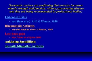 Systematic reviews are confirming that exercise increases muscle strength and function, without   exacerbating disease and they are being recommended by professional bodies; Osteoarthritis van Baar et al,  Arth & Rheum, 1999 Rheumatoid Arthritis van den Ende et al Brit J Rheum, 1998 Low back pain Van Tulder et al Spine 2000 Anklosing Spondilityis Juvenile Idiopathic Arthritis 