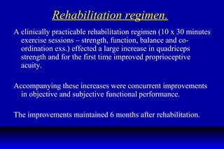 Rehabilitation regimen. A clinically practicable rehabilitation regimen (10 x 30 minutes exercise sessions – strength, function, balance and co-ordination exs.) effected a large increase in quadriceps strength and for the first time improved proprioceptive acuity. Accompanying these increases were concurrent improvements in objective and subjective functional   performance. The improvements maintained 6 months after rehabilitation. 