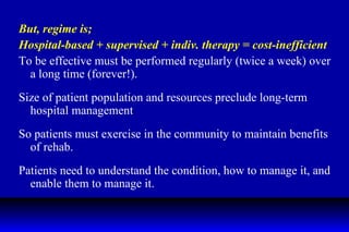 But, regime is; Hospital-based + supervised + indiv. therapy = cost-inefficient  To be effective must be performed regularly (twice a week) over a long time (forever!). Size of patient population and resources preclude long-term hospital management So patients must exercise in the community to maintain benefits of rehab. Patients need to understand the condition, how to manage it, and enable them to manage it. 