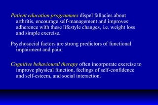 Patient education programmes  dispel fallacies about arthritis, encourage self-management and improves adherence with these lifestyle changes, i.e. weight loss and simple exercise. Psychosocial factors are strong predictors of functional impairment and pain. Cognitive behavioural therapy  often incorporate exercise to improve physical function, feelings of self-confidence and self-esteem, and social interaction. 