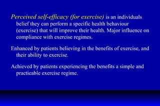 Perceived self-efficacy (for exercise)  is an individuals belief they can perform a specific health behaviour (exercise) that will improve their health. Major influence on compliance with exercise regimes. Enhanced by patients believing in the benefits of exercise, and their ability to exercise. Achieved by patients experiencing the benefits a simple and practicable exercise regime. 