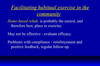 Facilitating habitual exercise in the community   Home-based rehab.  is probably the easiest, and therefore best, place to exercise. May not be effective - evaluate efficacy. Problems with compliance - reinforcement and positive feedback, regular follow-up. 