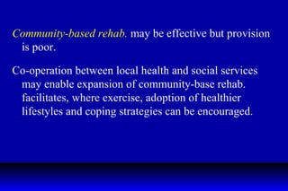 Community-based rehab.  may be effective but provision is poor. Co-operation between local health and social services may enable expansion of community-base rehab. facilitates, where exercise, adoption of healthier lifestyles and coping strategies can be encouraged.  
