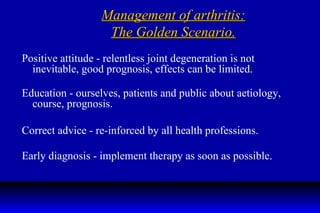 Management of arthritis: The Golden Scenario. Positive attitude - relentless joint degeneration is not inevitable, good prognosis, effects can be limited. Education - ourselves, patients and public about aetiology, course, prognosis. Correct advice - re-inforced by all health professions. Early diagnosis - implement therapy as soon as possible. 