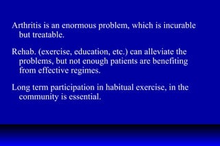 Arthritis is an enormous problem, which is incurable but treatable. Rehab. (exercise, education, etc.) can alleviate the problems, but not enough patients are benefiting from effective regimes. Long term participation in habitual exercise, in the community is essential.  