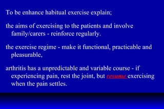 To be enhance habitual exercise explain; the aims of exercising to the patients and involve family/carers - reinforce regularly. the exercise regime - make it functional, practicable and pleasurable, arthritis has a unpredictable and variable course - if experiencing pain, rest the joint, but  resume  exercising when the pain settles. 