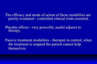 The efficacy and mode of action of these modalities are poorly evaluated - controlled clinical trials essential. Placebo effects - very powerful, useful adjunct to therapy. Passive treatment modalities - therapist in control, when the treatment is stopped the patient cannot help themselves. 