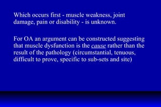 Which occurs first - muscle weakness, joint damage, pain or disability - is unknown. For OA an argument can be constructed suggesting that muscle dysfunction is the  cause  rather than the result of the pathology (circumstantial, tenuous, difficult to prove, specific to sub-sets and site) 