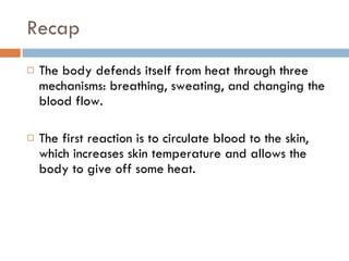Recap The body defends itself from heat through three mechanisms: breathing, sweating, and changing the blood flow.  The first reaction is to circulate blood to the skin, which increases skin temperature and allows the body to give off some heat.  