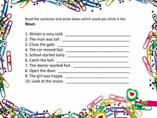 Read the sentence and write down which word you think is the
Noun.
1. Winter is very cold. ______________________________
2. The man was tall. _______________________________
3. Close the gate. _________________________________
4. The car moved fast. _____________________________
5. School started early. ____________________________
6. Catch the ball. _________________________________
7. The doctor worked fast. __________________________
8. Open the door. _________________________________
9. The girl was happy. _____________________________
10. Look at the moon. _____________________________
 
