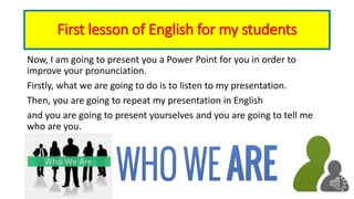 First lesson of English for my students
Now, I am going to present you a Power Point for you in order to
improve your pronunciation.
Firstly, what we are going to do is to listen to my presentation.
Then, you are going to repeat my presentation in English
and you are going to present yourselves and you are going to tell me
who are you.
 
