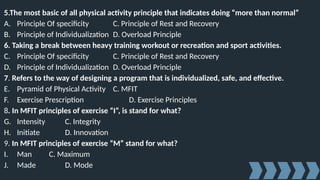 5.The most basic of all physical activity principle that indicates doing “more than normal”
A. Principle Of specificity C. Principle of Rest and Recovery
B. Principle of Individualization D. Overload Principle
6. Taking a break between heavy training workout or recreation and sport activities.
C. Principle Of specificity C. Principle of Rest and Recovery
D. Principle of Individualization D. Overload Principle
7. Refers to the way of designing a program that is individualized, safe, and effective.
E. Pyramid of Physical Activity C. MFIT
F. Exercise Prescription D. Exercise Principles
8. In MFIT principles of exercise “I”, is stand for what?
G. Intensity C. Integrity
H. Initiate D. Innovation
9. In MFIT principles of exercise “M” stand for what?
I. Man C. Maximum
J. Made D. Mode
 