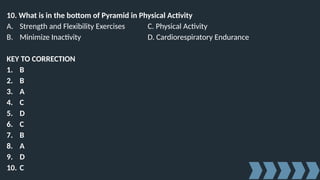 10. What is in the bottom of Pyramid in Physical Activity
A. Strength and Flexibility Exercises C. Physical Activity
B. Minimize Inactivity D. Cardiorespiratory Endurance
KEY TO CORRECTION
1. B
2. B
3. A
4. C
5. D
6. C
7. B
8. A
9. D
10. C
 