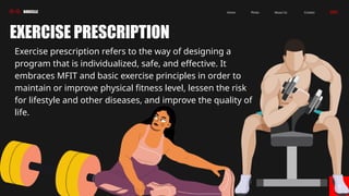 BORCELLE Contact
About Us
Photo
Home
04
EXERCISE PRESCRIPTION
Exercise prescription refers to the way of designing a
program that is individualized, safe, and effective. It
embraces MFIT and basic exercise principles in order to
maintain or improve physical fitness level, lessen the risk
for lifestyle and other diseases, and improve the quality of
life.
 
