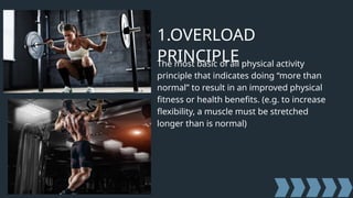 1.OVERLOAD
PRINCIPLE
The most basic of all physical activity
principle that indicates doing “more than
normal” to result in an improved physical
fitness or health benefits. (e.g. to increase
flexibility, a muscle must be stretched
longer than is normal)
 