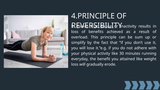 4.PRINCIPLE OF
REVERSIBILITY
It means that disuse or inactivity results in
loss of benefits achieved as a result of
overload. This principle can be sum up or
simplify by the fact that “if you don’t use it,
you will lose it.”e.g. if you do not adhere with
your physical activity like 30 minutes running
everyday, the benefit you attained like weight
loss will gradually erode.
 