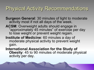 Physical Activity Recommendations
Surgeon General: 30 minutes of light to moderate
  activity most if not all days of the week.
ACSM: Overweight adults should engage in
  “approximately 45 minutes” of exercise per day
  to lose weight or prevent weight regain.
Institute of Medicine: 60 minutes a day of
  moderate physical activity to prevent weight
  gain.
International Association for the Study of
  Obesity: 45 to 90 minutes of moderate physical
  activity per day.
 