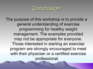 Conclusion
The purpose of this workshop is to provide a
      general understanding of exercise
       programming for healthy weight
    management. The examples provided
    may not be appropriate for everyone.
   Those interested in starting an exercise
  program are strongly encouraged to meet
  with their physician or a certified exercise
                professional.
 