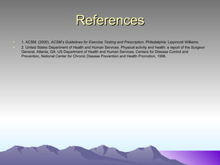 References
•   1. ACSM. (2000). ACSM’s Guidelines for Exercise Testing and Prescription. Philadelphia: Lippincott Williams.
•   2. United States Department of Health and Human Services. Physical activity and health: a report of the Surgeon
    General. Atlanta, GA: US Department of Health and Human Services, Centers for Disease Control and
    Prevention, National Center for Chronic Disease Prevention and Health Promotion, 1996.
 