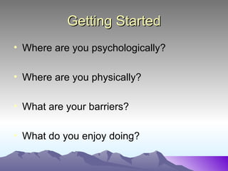 Getting Started
• Where are you psychologically?

• Where are you physically?

• What are your barriers?

• What do you enjoy doing?
 