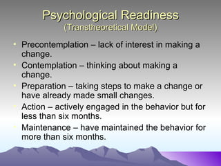 Psychological Readiness
             (Transtheoretical Model)
• Precontemplation – lack of interest in making a
  change.
• Contemplation – thinking about making a
  change.
• Preparation – taking steps to make a change or
  have already made small changes.
• Action – actively engaged in the behavior but for
  less than six months.
• Maintenance – have maintained the behavior for
  more than six months.
 