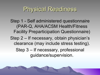 Physical Readiness
Step 1 - Self administered questionnaire
   (PAR-Q, AHA/ACSM Health/Fitness
 Facility Preparticipation Questionnaire)
Step 2 – If necessary, obtain physician’s
  clearance (may include stress testing).
   Step 3 – If necessary, professional
           guidance/supervision.
 