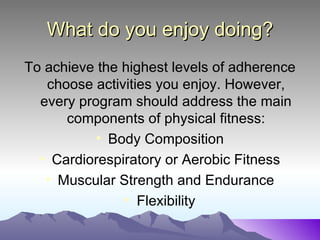 What do you enjoy doing?
To achieve the highest levels of adherence
   choose activities you enjoy. However,
  every program should address the main
      components of physical fitness:
           • Body Composition
  • Cardiorespiratory or Aerobic Fitness
   • Muscular Strength and Endurance
               • Flexibility
 