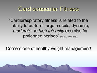 Cardiovascular Fitness
 “Cardiorespiratory fitness is related to the
  ability to perform large muscle, dynamic,
   moderate- to high-intensity exercise for
         prolonged periods” (ACSM, 2000, p.68).

Cornerstone of healthy weight management!
 