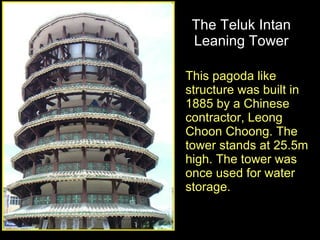 The Teluk Intan Leaning Tower This pagoda like structure was built in 1885 by a Chinese contractor, Leong Choon Choong. The tower stands at 25.5m high. The tower was once used for water storage.  